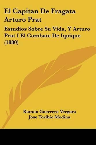 El Capitan de Fragata Arturo Prat: Estudios Sobre Su Vida, y Arturo Prat I El Combate de Iquique (1880)