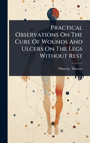 Cover image for Practical Observations On The Cure Of Wounds And Ulcers On The Legs Without Rest