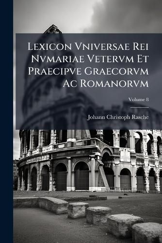 Cover image for Lexicon Vniversae Rei Nvmariae Vetervm Et Praecipve Graecorvm AC Romanorvm: Cvm Observationibvs Antiqvariis Geographicis Chronologicis Historicis Criticis Et Passim Cvm Explicatione Monogrammatvm Edidit IO. Christophorvs Rasche, Volume 8