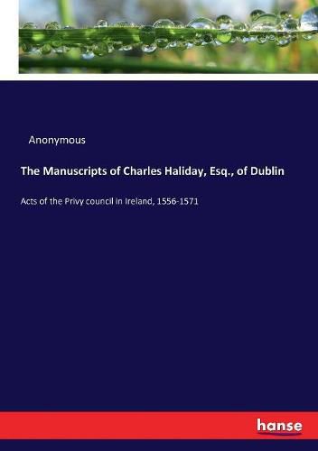 Cover image for The Manuscripts of Charles Haliday, Esq., of Dublin: Acts of the Privy council in Ireland, 1556-1571