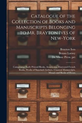 Catalogue of the Collection of Books and Manuscripts Belonging to Mr. Brayton Ives of New-York: Comprising: Early Printed Books, Americana, Illustrated French Books, Works of Standard Authors, Classical Manuscripts, Missals and Books of Hours