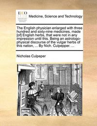 Cover image for The English Physician Enlarged with Three Hundred and Sixty-Nine Medicines, Made [Of] English Herbs, That Were Not in Any Impression Until This. Being an Astrologo-Physical Discourse of the Vulgar Herbs of This Nation, ... by Nich. Culpepper. ...