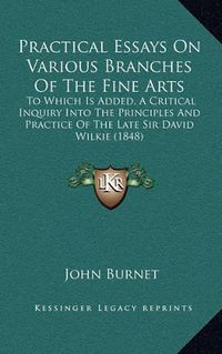 Cover image for Practical Essays on Various Branches of the Fine Arts: To Which Is Added, a Critical Inquiry Into the Principles and Practice of the Late Sir David Wilkie (1848)