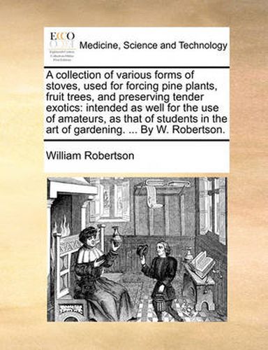 Cover image for A Collection of Various Forms of Stoves, Used for Forcing Pine Plants, Fruit Trees, and Preserving Tender Exotics: Intended as Well for the Use of Amateurs, as That of Students in the Art of Gardening. ... by W. Robertson.