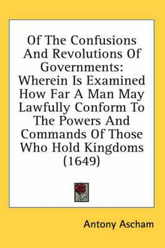 Cover image for Of the Confusions and Revolutions of Governments: Wherein Is Examined How Far a Man May Lawfully Conform to the Powers and Commands of Those Who Hold Kingdoms (1649)