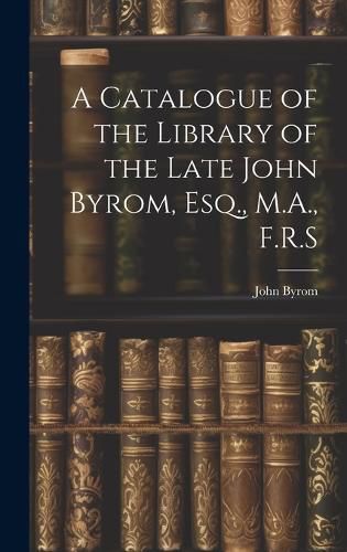 Cover image for A Catalogue of the Library of the Late John Byrom, Esq., M.A., F.R.S