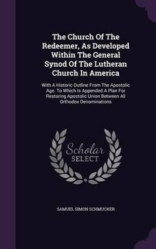 The Church of the Redeemer, as Developed Within the General Synod of the Lutheran Church in America: With a Historic Outline from the Apostolic Age. to Which Is Appended a Plan for Restoring Apostolic Union Between All Orthodox Denominations