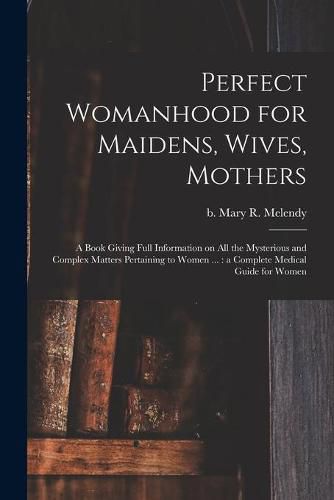 Perfect Womanhood for Maidens, Wives, Mothers [microform]: a Book Giving Full Information on All the Mysterious and Complex Matters Pertaining to Women ...: a Complete Medical Guide for Women