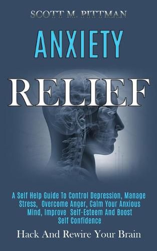 Cover image for Anxiety Relief: A Self Help Guide to Control Depression, Manage Stress, Overcome Anger, Calm Your Anxious Mind, Improve Self-esteem and Boost Self Confidence (Hack and Rewire Your Brain)