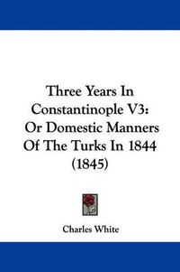 Cover image for Three Years in Constantinople V3: Or Domestic Manners of the Turks in 1844 (1845)