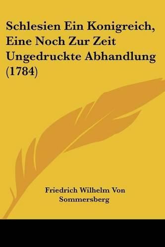 Cover image for Schlesien Ein Konigreich, Eine Noch Zur Zeit Ungedruckte Abhandlung (1784)