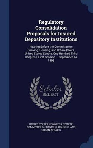 Regulatory Consolidation Proposals for Insured Depository Institutions: Hearing Before the Committee on Banking, Housing, and Urban Affairs, United States Senate, One Hundred Third Congress, First Session ... September 14, 1993