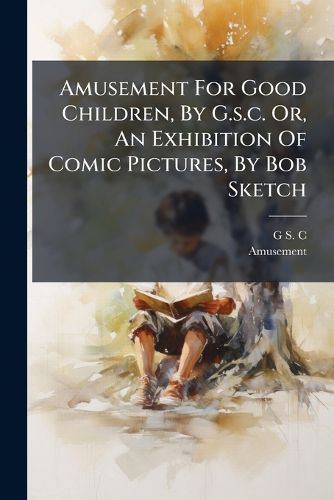 Cover image for Amusement For Good Children, By G.s.c. Or, An Exhibition Of Comic Pictures, By Bob Sketch