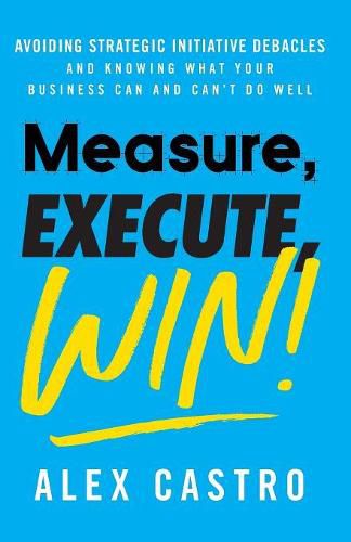 Cover image for Measure, Execute, Win: Avoiding Strategic Initiative Debacles and Knowing What Your Business Can and Can't Do Well