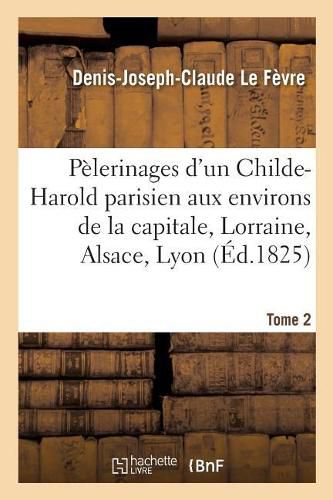 Pelerinages d'Un Childe-Harold Parisien Aux Environs de la Capitale, En Lorraine, Tome 2: En Alsace, A Lyon Et En Suisse.