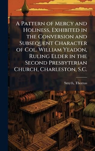 Cover image for A Pattern of Mercy and Holiness, Exhibited in the Conversion and Subsequent Character of Col. William Yeadon, Ruling Elder in the Second Presbyterian Church, Charleston, S.C.