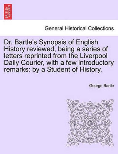 Cover image for Dr. Bartle's Synopsis of English History Reviewed, Being a Series of Letters Reprinted from the Liverpool Daily Courier, with a Few Introductory Remarks: By a Student of History.