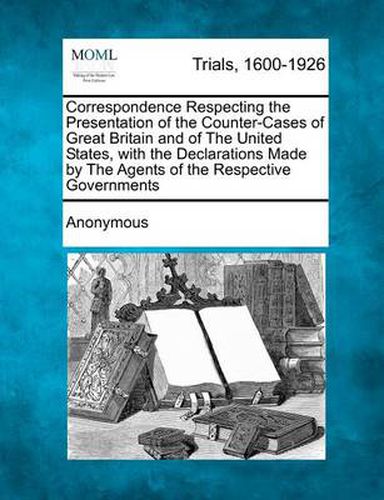 Cover image for Correspondence Respecting the Presentation of the Counter-Cases of Great Britain and of the United States, with the Declarations Made by the Agents of the Respective Governments