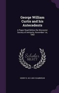 Cover image for George William Curtis and His Antecedents: A Paper Read Before the Worcester Society of Antiquity, November 1st, 1892