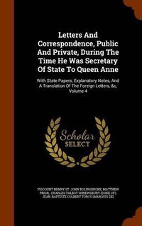 Cover image for Letters and Correspondence, Public and Private, During the Time He Was Secretary of State to Queen Anne: With State Papers, Explanatory Notes, and a Translation of the Foreign Letters, &C, Volume 4