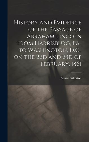 Cover image for History and Evidence of the Passage of Abraham Lincoln From Harrisburg, Pa., to Washington, D.C., on the 22d and 23d of February, 1861