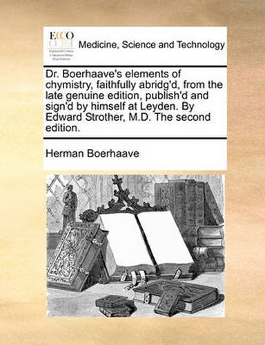 Dr. Boerhaave's Elements of Chymistry, Faithfully Abridg'd, from the Late Genuine Edition, Publish'd and Sign'd by Himself at Leyden. by Edward Strother, M.D. the Second Edition.