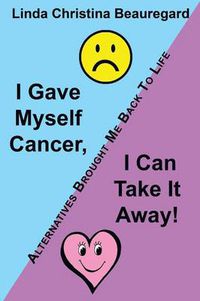 Cover image for I Gave Myself Cancer, I Can Take It Away!: Alternatives Brought Me Back to Life