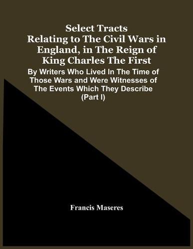 Cover image for Select Tracts Relating To The Civil Wars In England, In The Reign Of King Charles The First: By Writers Who Lived In The Time Of Those Wars And Were Witnesses Of The Events Which They Describe (Part I)