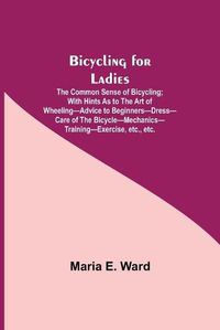 Cover image for Bicycling for Ladies; The Common Sense of Bicycling; with Hints as to the Art of Wheeling-Advice to Beginners-Dress-Care of the Bicycle-Mechanics-Training-Exercise, etc., etc.