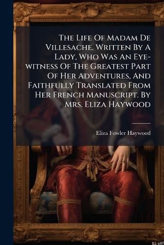 Cover image for The Life Of Madam De Villesache. Written By A Lady, Who Was An Eye-witness Of The Greatest Part Of Her Adventures, And Faithfully Translated From Her French Manuscript. By Mrs. Eliza Haywood