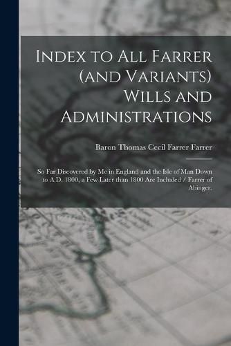 Cover image for Index to All Farrer (and Variants) Wills and Administrations: so Far Discovered by Me in England and the Isle of Man Down to A.D. 1800, a Few Later Than 1800 Are Included / Farrer of Abinger.