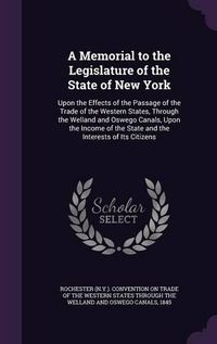 Cover image for A Memorial to the Legislature of the State of New York: Upon the Effects of the Passage of the Trade of the Western States, Through the Welland and Oswego Canals, Upon the Income of the State and the Interests of Its Citizens