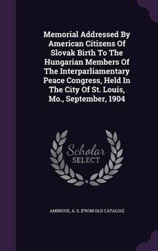 Cover image for Memorial Addressed by American Citizens of Slovak Birth to the Hungarian Members of the Interparliamentary Peace Congress, Held in the City of St. Louis, Mo., September, 1904