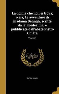 Cover image for La Donna Che Non Si Trova; O Sia, Le Avventure Di Madama Delingh, Scritte Da Lei Medesima, E Pubblicate Dall'abate Pietro Chiara; Volume 1