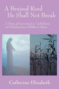 Cover image for A Bruised Reed He Shall Not Break: A Story of Conversion to Catholicism and Healing from Childhood Abuse