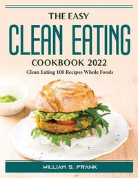 Cover image for The Easy Clean Eating Cookbook 2022: Clean Eating 100 Recipes Whole Foods