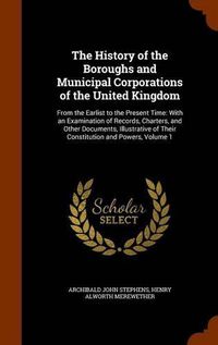 Cover image for The History of the Boroughs and Municipal Corporations of the United Kingdom: From the Earlist to the Present Time: With an Examination of Records, Charters, and Other Documents, Illustrative of Their Constitution and Powers, Volume 1