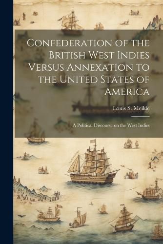 Cover image for Confederation of the British West Indies Versus Annexation to the United States of America; a Political Discourse on the West Indies