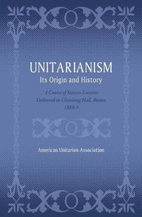 Cover image for Unitarianism: Its Origin and History: A Course of Sixteen Lectures Delivered in Channing Hall, Boston, 1888-9