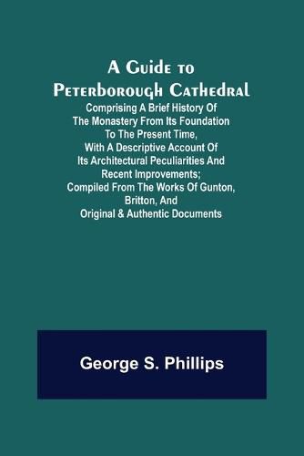 Cover image for A Guide to Peterborough Cathedral; Comprising a brief history of the monastery from its foundation to the present time, with a descriptive account of its architectural peculiarities and recent improvements; compiled from the works of Gunton, Britton, and ori