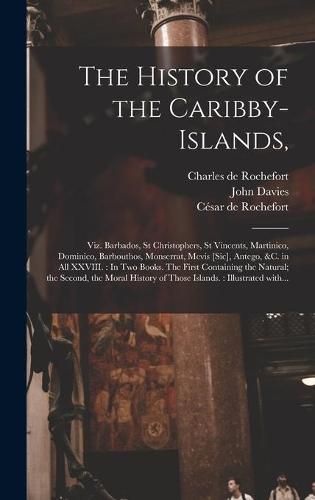 The History of the Caribby-Islands,: Viz. Barbados, St Christophers, St Vincents, Martinico, Dominico, Barbouthos, Monserrat, Mevis [sic], Antego, &c. in All XXVIII.: In Two Books. The First Containing the Natural; the Second, the Moral History Of...