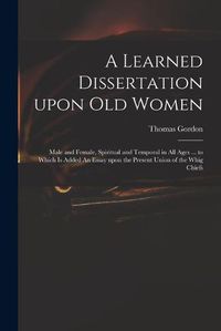 Cover image for A Learned Dissertation Upon Old Women: Male and Female, Spiritual and Temporal in All Ages ... to Which is Added An Essay Upon the Present Union of the Whig Chiefs