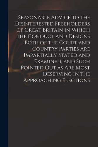 Cover image for Seasonable Advice to the Disinterested Freeholders of Great Britain in Which the Conduct and Designs Both of the Court and Country Parties Are Impartially Stated and Examined, and Such Pointed out as Are Most Deserving in the Approaching Elections