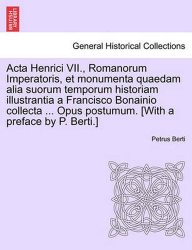 Cover image for ACTA Henrici VII., Romanorum Imperatoris, Et Monumenta Quaedam Alia Suorum Temporum Historiam Illustrantia a Francisco Bonainio Collecta ... Opus Postumum. [With a Preface by P. Berti.]Pars Secunda