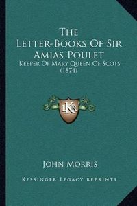 Cover image for The Letter-Books of Sir Amias Poulet: Keeper of Mary Queen of Scots (1874)