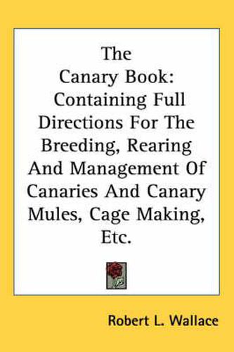 Cover image for The Canary Book: Containing Full Directions for the Breeding, Rearing and Management of Canaries and Canary Mules, Cage Making, Etc.