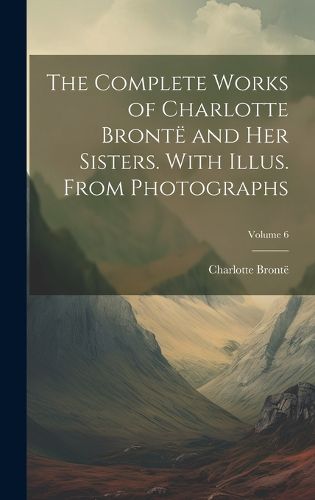 Cover image for The Complete Works of Charlotte Bronte and her Sisters. With Illus. From Photographs; Volume 6