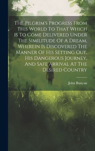 Cover image for The Pilgrim's Progress From This World To That Which Is To Come Delivered Under The Similitude Of A Dream, Wherein Is Discovered The Manner Of His Setting Out, His Dangerous Journey, And Safe Arrival At The Desired Country