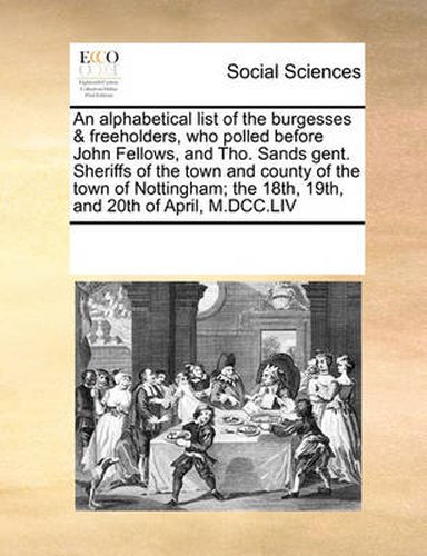 Cover image for An Alphabetical List of the Burgesses & Freeholders, Who Polled Before John Fellows, and Tho. Sands Gent. Sheriffs of the Town and County of the Town of Nottingham; The 18th, 19th, and 20th of April, M.DCC.LIV