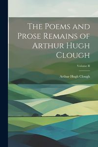 Cover image for The Poems and Prose Remains of Arthur Hugh Clough; Volume II